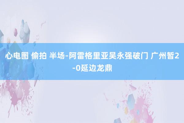 心电图 偷拍 半场-阿雷格里亚吴永强破门 广州暂2-0延边龙鼎