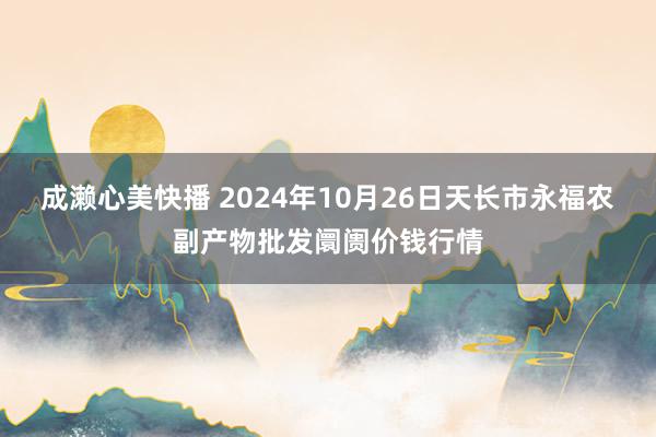 成濑心美快播 2024年10月26日天长市永福农副产物批发阛阓价钱行情