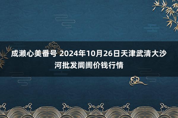 成濑心美番号 2024年10月26日天津武清大沙河批发阛阓价钱行情