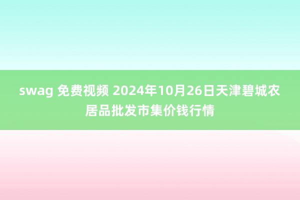 swag 免费视频 2024年10月26日天津碧城农居品批发市集价钱行情