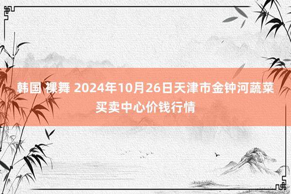 韩国 裸舞 2024年10月26日天津市金钟河蔬菜买卖中心价钱行情