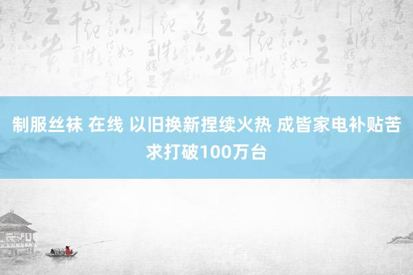 制服丝袜 在线 以旧换新捏续火热 成皆家电补贴苦求打破100万台