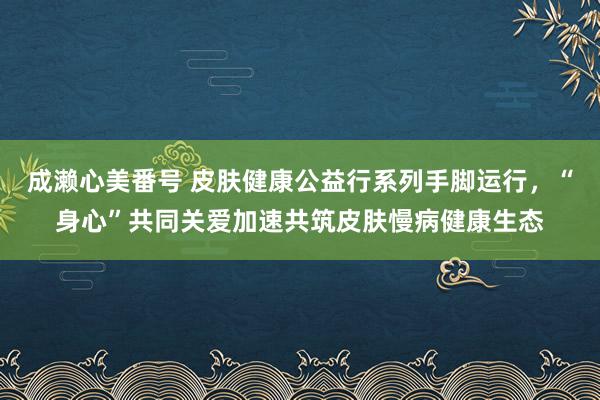 成濑心美番号 皮肤健康公益行系列手脚运行，“身心”共同关爱加速共筑皮肤慢病健康生态