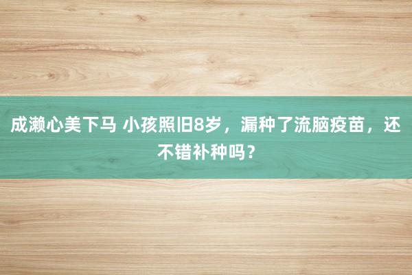 成濑心美下马 小孩照旧8岁，漏种了流脑疫苗，还不错补种吗？