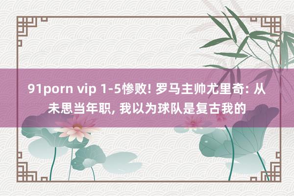 91porn vip 1-5惨败! 罗马主帅尤里奇: 从未思当年职， 我以为球队是复古我的