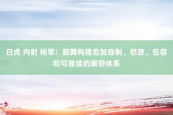 白虎 内射 杨军：鼓舞构建愈加自制、怒放、包容和可捏续的阐明体系