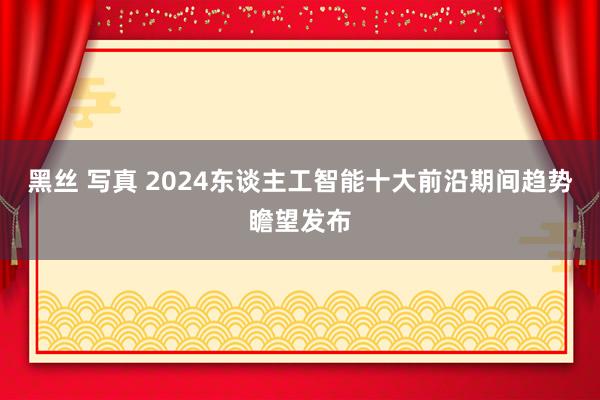 黑丝 写真 2024东谈主工智能十大前沿期间趋势瞻望发布