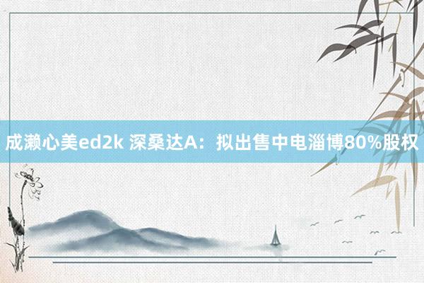 成濑心美ed2k 深桑达A：拟出售中电淄博80%股权