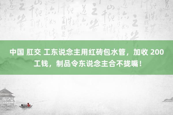 中国 肛交 工东说念主用红砖包水管，加收 200 工钱，制品令东说念主合不拢嘴！