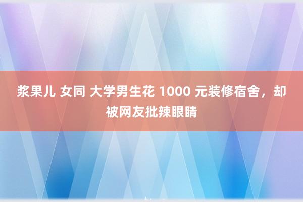 浆果儿 女同 大学男生花 1000 元装修宿舍，却被网友批辣眼睛