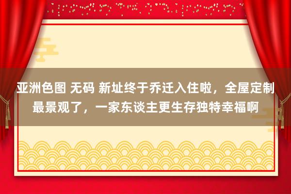 亚洲色图 无码 新址终于乔迁入住啦，全屋定制最景观了，一家东谈主更生存独特幸福啊