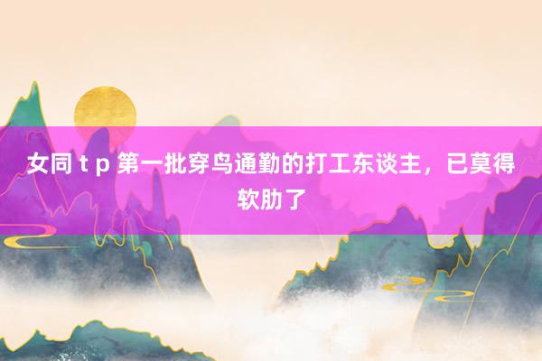 女同 t p 第一批穿鸟通勤的打工东谈主，已莫得软肋了