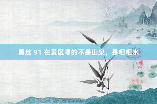 黑丝 91 在景区喝的不是山泉，是粑粑水