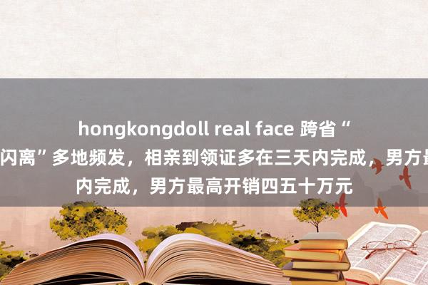 hongkongdoll real face 跨省“闪婚”观望：“闪婚闪离”多地频发，相亲到领证多在三天内完成，男方最高开销四五十万元