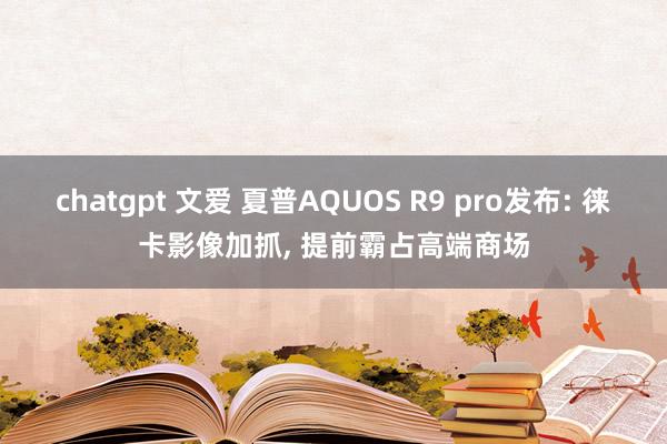 chatgpt 文爱 夏普AQUOS R9 pro发布: 徕卡影像加抓， 提前霸占高端商场