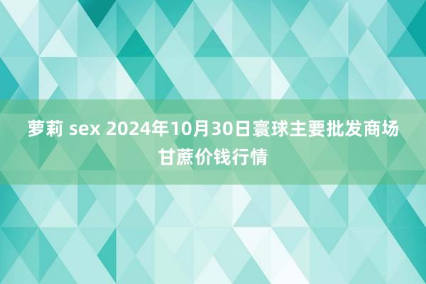 萝莉 sex 2024年10月30日寰球主要批发商场甘蔗价钱行情