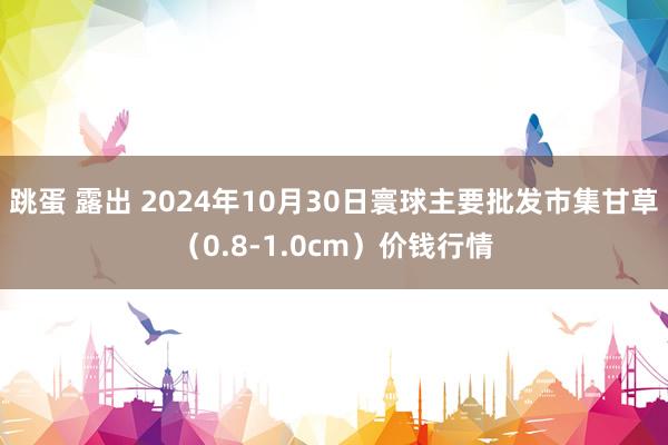 跳蛋 露出 2024年10月30日寰球主要批发市集甘草（0.8-1.0cm）价钱行情