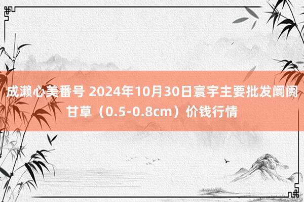 成濑心美番号 2024年10月30日寰宇主要批发阛阓甘草（0.5-0.8cm）价钱行情