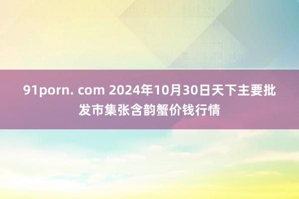 91porn. com 2024年10月30日天下主要批发市集张含韵蟹价钱行情