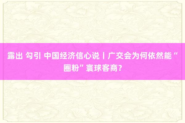 露出 勾引 中国经济信心说丨广交会为何依然能“圈粉”寰球客商？