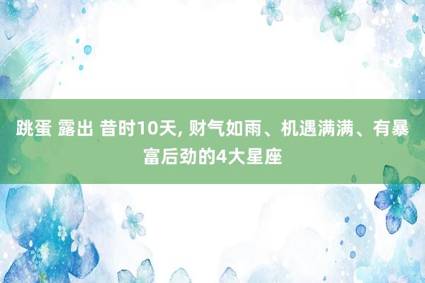 跳蛋 露出 昔时10天， 财气如雨、机遇满满、有暴富后劲的4大星座