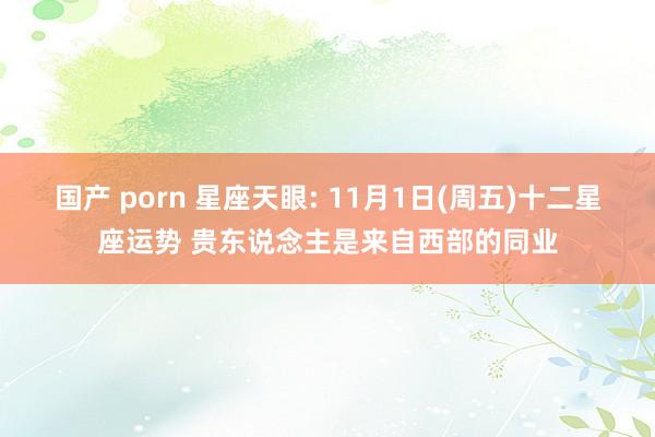 国产 porn 星座天眼: 11月1日(周五)十二星座运势 贵东说念主是来自西部的同业