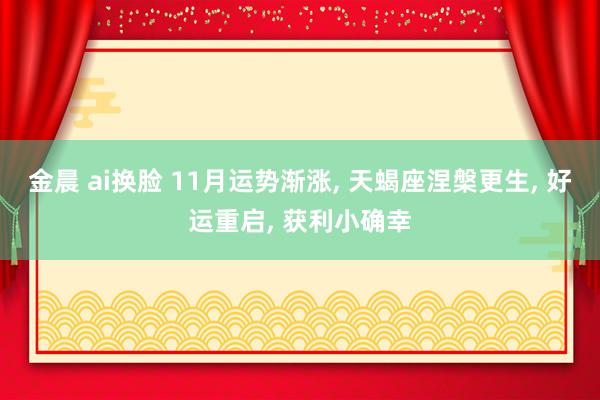 金晨 ai换脸 11月运势渐涨， 天蝎座涅槃更生， 好运重启， 获利小确幸