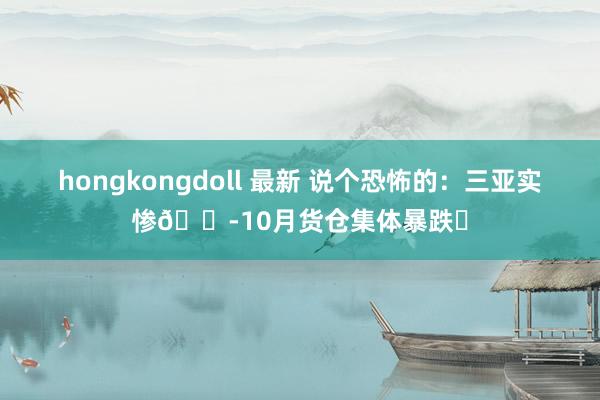 hongkongdoll 最新 说个恐怖的：三亚实惨😭10月货仓集体暴跌❗