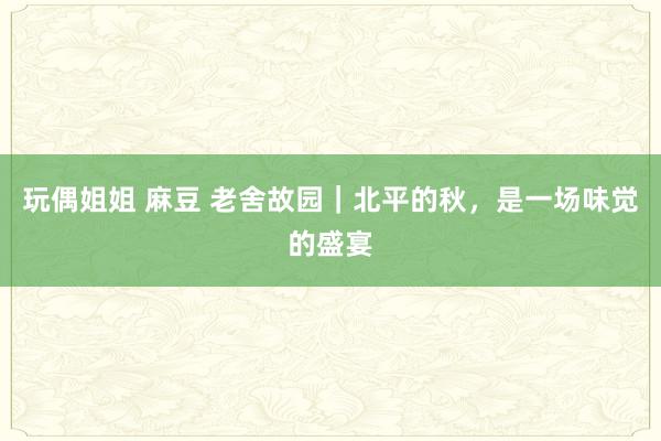 玩偶姐姐 麻豆 老舍故园｜北平的秋，是一场味觉的盛宴