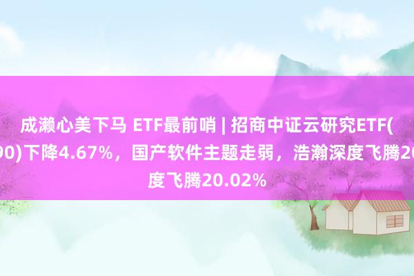 成濑心美下马 ETF最前哨 | 招商中证云研究ETF(159890)下降4.67%，国产软件主题走弱，浩瀚深度飞腾20.02%