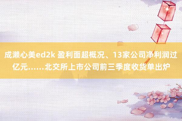 成濑心美ed2k 盈利面超概况、13家公司净利润过亿元......北交所上市公司前三季度收货单出炉