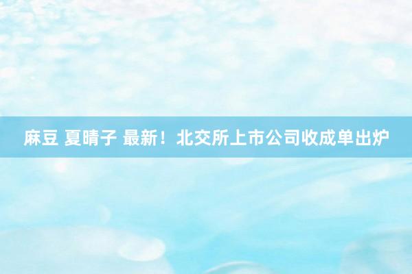 麻豆 夏晴子 最新！北交所上市公司收成单出炉