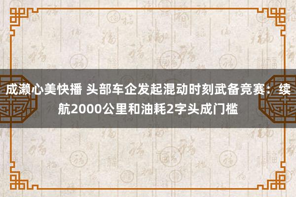 成濑心美快播 头部车企发起混动时刻武备竞赛：续航2000公里和油耗2字头成门槛