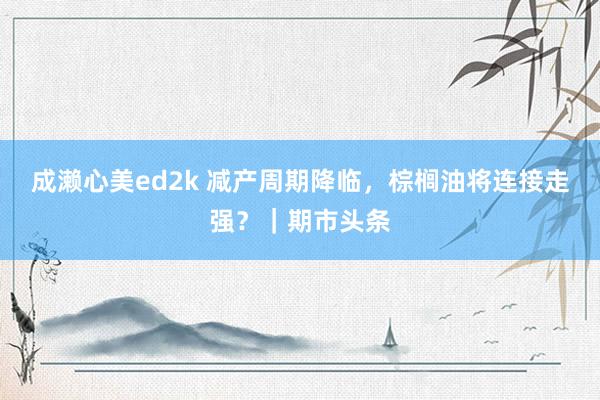 成濑心美ed2k 减产周期降临，棕榈油将连接走强？｜期市头条