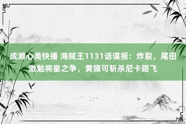 成濑心美快播 海贼王1131话谍报：炸裂，尾田激勉将皇之争，黄猿可斩杀尼卡路飞