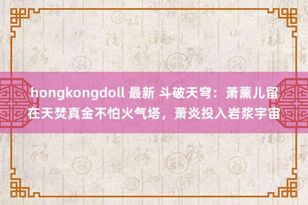 hongkongdoll 最新 斗破天穹：萧薰儿留在天焚真金不怕火气塔，萧炎投入岩浆宇宙