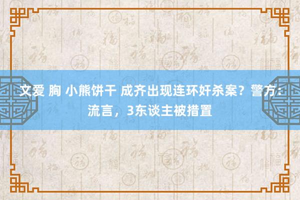 文爱 胸 小熊饼干 成齐出现连环奸杀案？警方：流言，3东谈主被措置