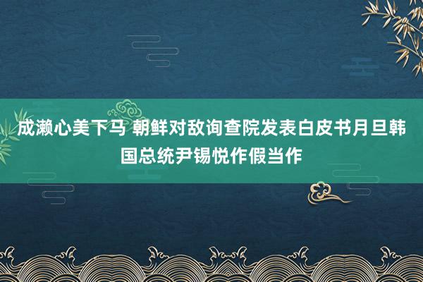 成濑心美下马 朝鲜对敌询查院发表白皮书月旦韩国总统尹锡悦作假当作