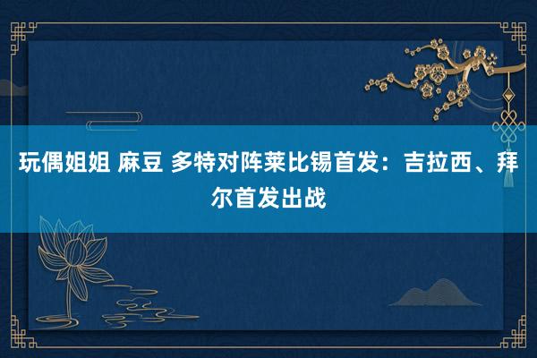 玩偶姐姐 麻豆 多特对阵莱比锡首发：吉拉西、拜尔首发出战