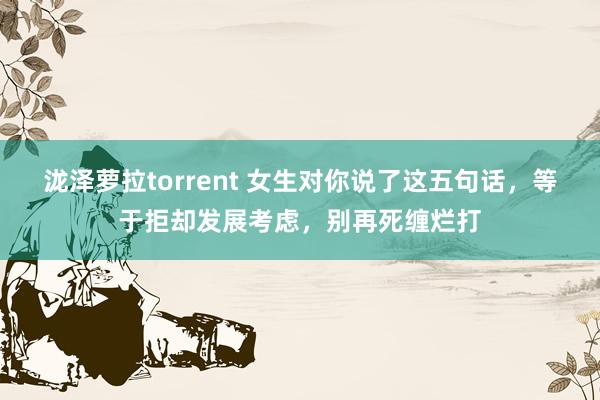 泷泽萝拉torrent 女生对你说了这五句话，等于拒却发展考虑，别再死缠烂打