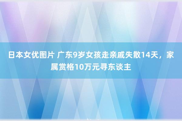 日本女优图片 广东9岁女孩走亲戚失散14天，家属赏格10万元寻东谈主