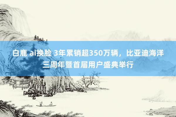 白鹿 ai换脸 3年累销超350万辆，比亚迪海洋三周年暨首届用户盛典举行