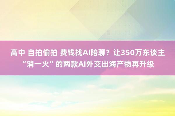 高中 自拍偷拍 费钱找AI陪聊？让350万东谈主“消一火”的两款AI外交出海产物再升级