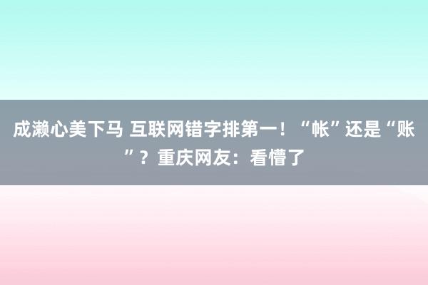 成濑心美下马 互联网错字排第一！“帐”还是“账”？重庆网友：看懵了