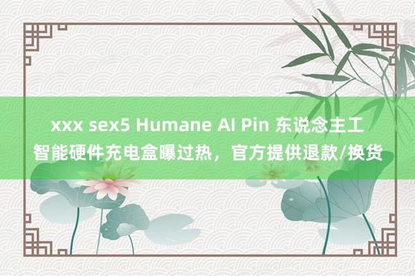 xxx sex5 Humane AI Pin 东说念主工智能硬件充电盒曝过热，官方提供退款/换货