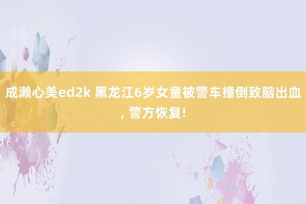 成濑心美ed2k 黑龙江6岁女童被警车撞倒致脑出血， 警方恢复!