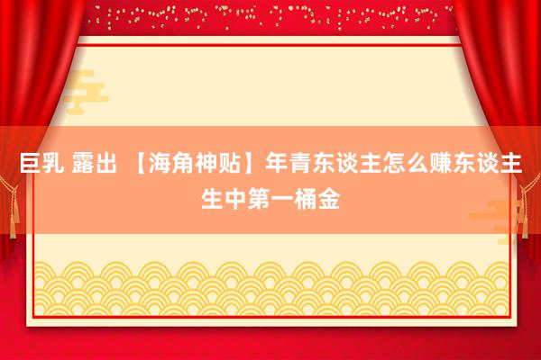 巨乳 露出 【海角神贴】年青东谈主怎么赚东谈主生中第一桶金