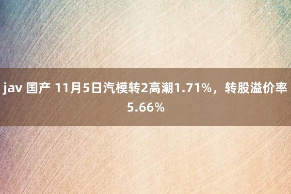 jav 国产 11月5日汽模转2高潮1.71%，转股溢价率5.66%