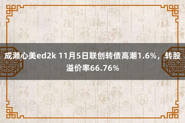 成濑心美ed2k 11月5日联创转债高潮1.6%，转股溢价率66.76%