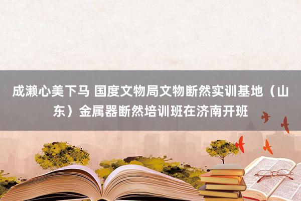 成濑心美下马 国度文物局文物断然实训基地（山东）金属器断然培训班在济南开班